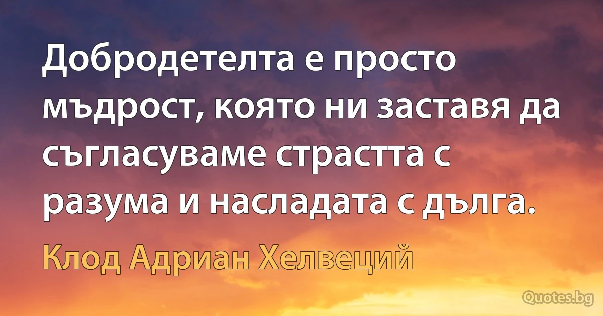 Добродетелта е просто мъдрост, която ни заставя да съгласуваме страстта с разума и насладата с дълга. (Клод Адриан Хелвеций)