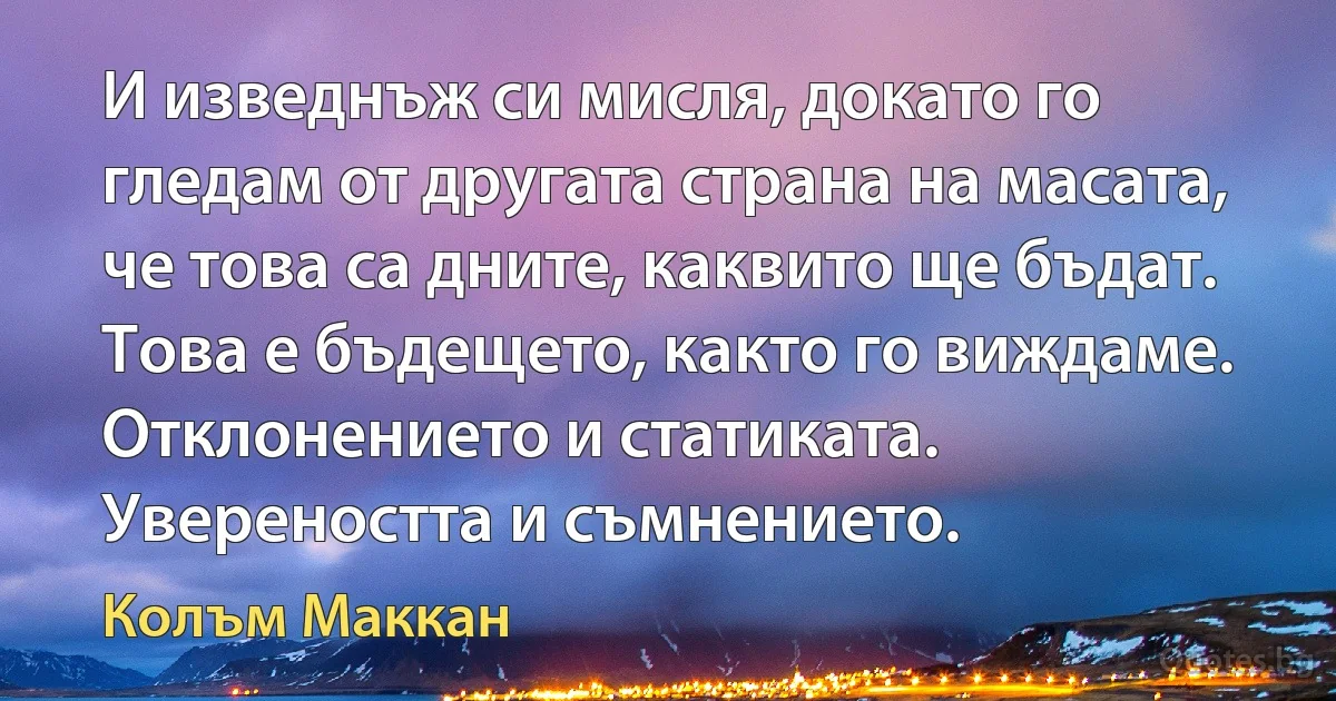 И изведнъж си мисля, докато го гледам от другата страна на масата, че това са дните, каквито ще бъдат. Това е бъдещето, както го виждаме. Отклонението и статиката. Увереността и съмнението. (Колъм Маккан)