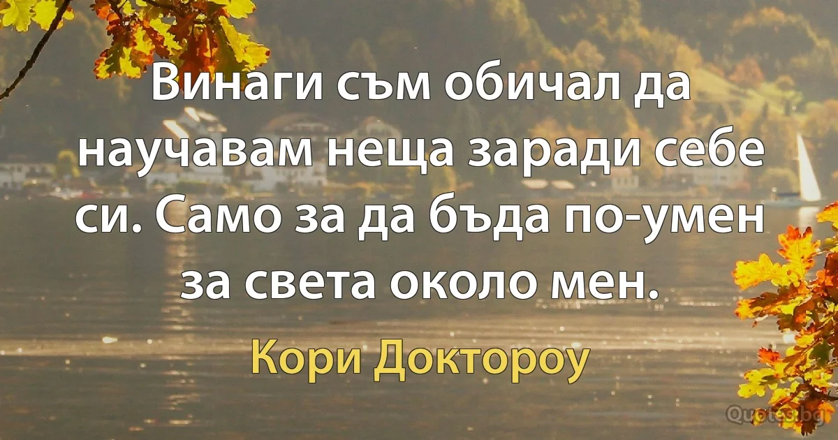 Винаги съм обичал да научавам неща заради себе си. Само за да бъда по-умен за света около мен. (Кори Доктороу)