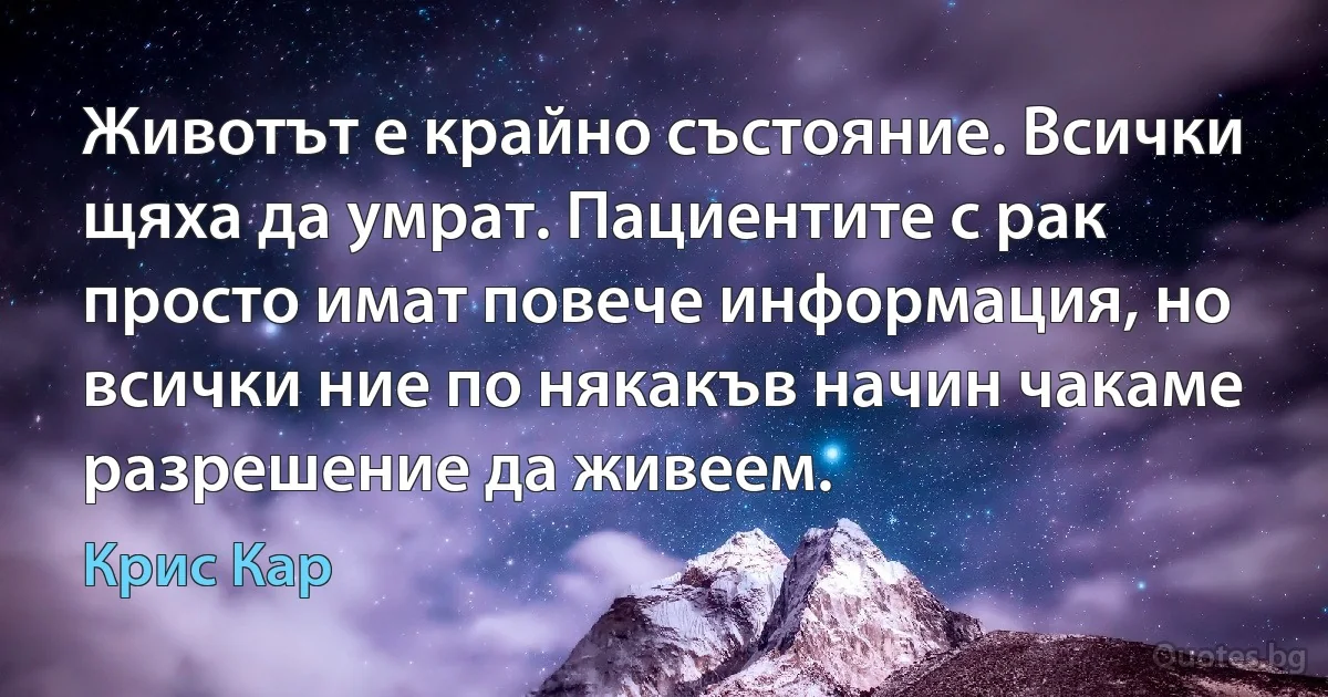 Животът е крайно състояние. Всички щяха да умрат. Пациентите с рак просто имат повече информация, но всички ние по някакъв начин чакаме разрешение да живеем. (Крис Кар)