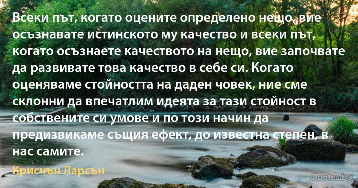 Всеки път, когато оцените определено нещо, вие осъзнавате истинското му качество и всеки път, когато осъзнаете качеството на нещо, вие започвате да развивате това качество в себе си. Когато оценяваме стойността на даден човек, ние сме склонни да впечатлим идеята за тази стойност в собствените си умове и по този начин да предизвикаме същия ефект, до известна степен, в нас самите. (Крисчън Ларсън)