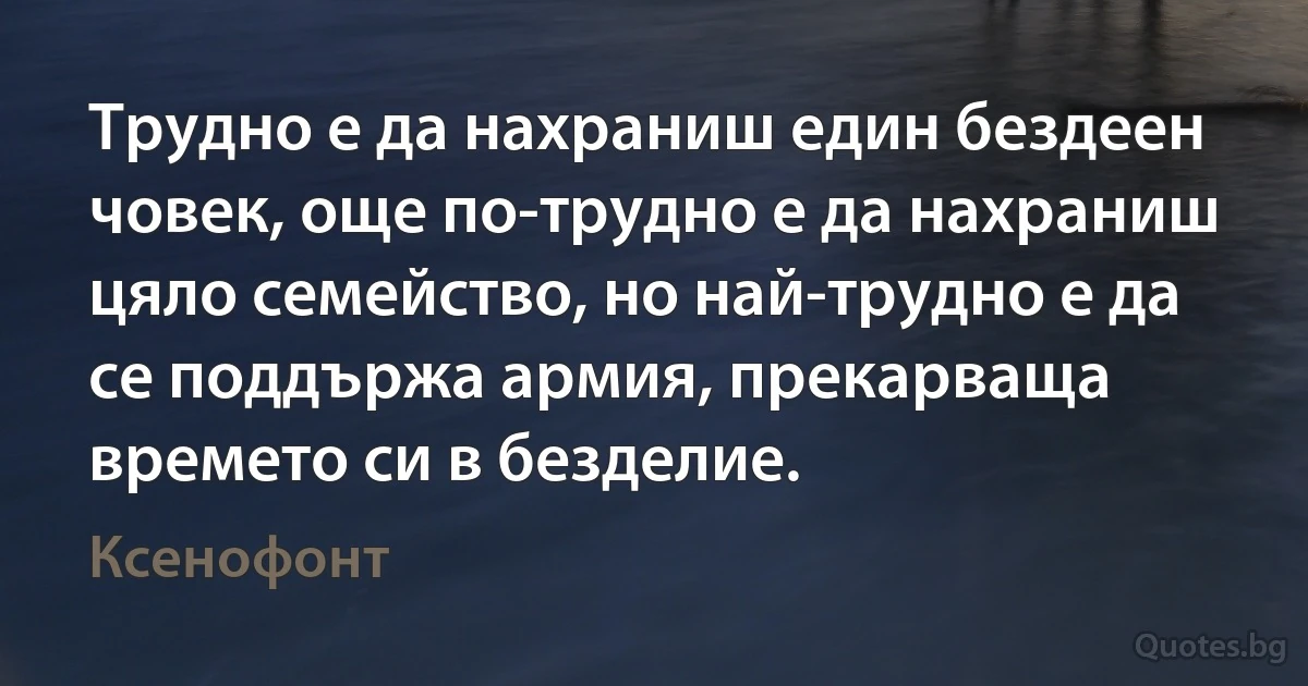 Трудно е да нахраниш един бездеен човек, още по-трудно е да нахраниш цяло семейство, но най-трудно е да се поддържа армия, прекарваща времето си в безделие. (Ксенофонт)