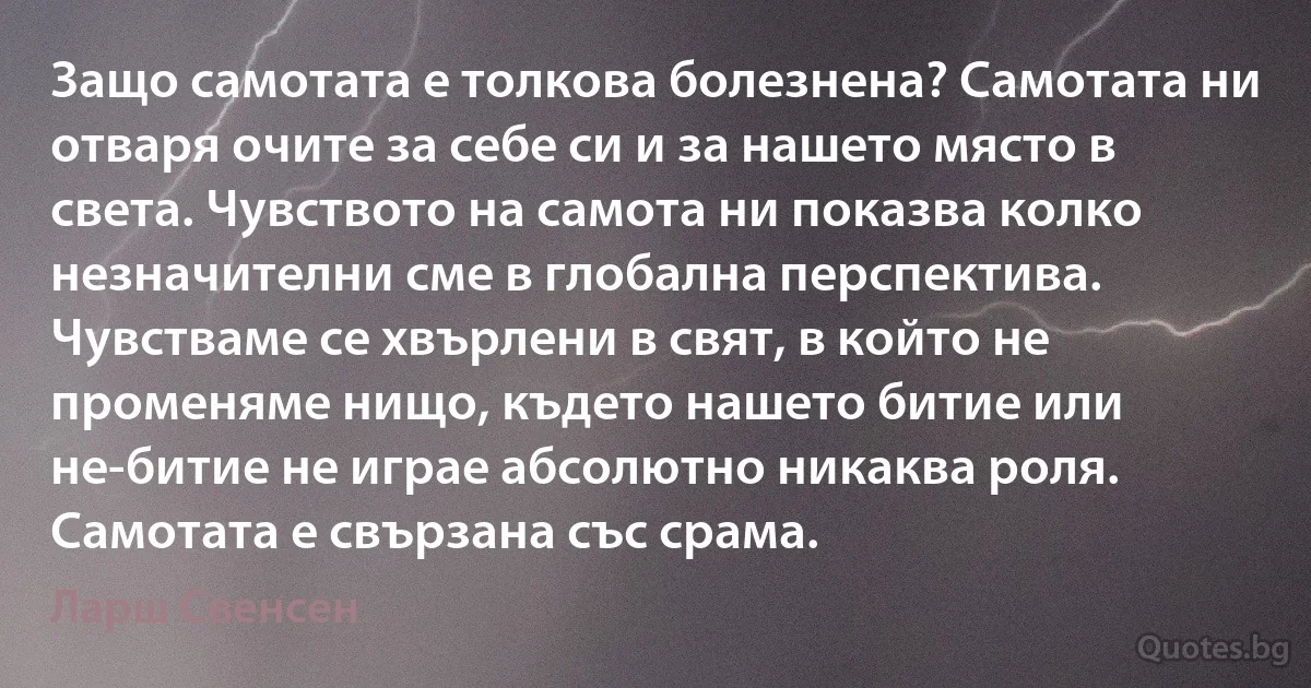 Защо самотата е толкова болезнена? Самотата ни отваря очите за себе си и за нашето място в света. Чувството на самота ни показва колко незначителни сме в глобална перспектива. Чувстваме се хвърлени в свят, в който не променяме нищо, където нашето битие или не-битие не играе абсолютно никаква роля. Самотата е свързана със срама. (Ларш Свенсен)