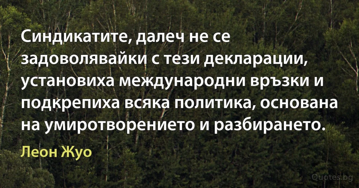 Синдикатите, далеч не се задоволявайки с тези декларации, установиха международни връзки и подкрепиха всяка политика, основана на умиротворението и разбирането. (Леон Жуо)