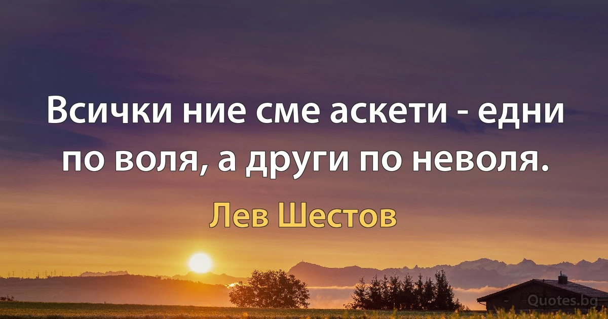 Всички ние сме аскети - едни по воля, а други по неволя. (Лев Шестов)