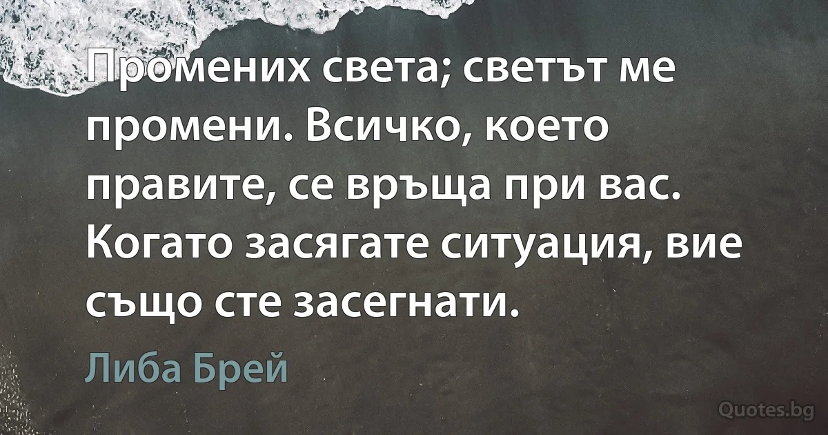 Промених света; светът ме промени. Всичко, което правите, се връща при вас. Когато засягате ситуация, вие също сте засегнати. (Либа Брей)