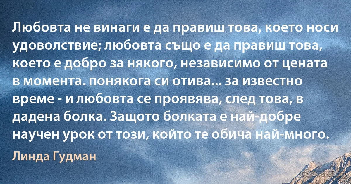 Любовта не винаги е да правиш това, което носи удоволствие; любовта също е да правиш това, което е добро за някого, независимо от цената в момента. понякога си отива... за известно време - и любовта се проявява, след това, в дадена болка. Защото болката е най-добре научен урок от този, който те обича най-много. (Линда Гудман)