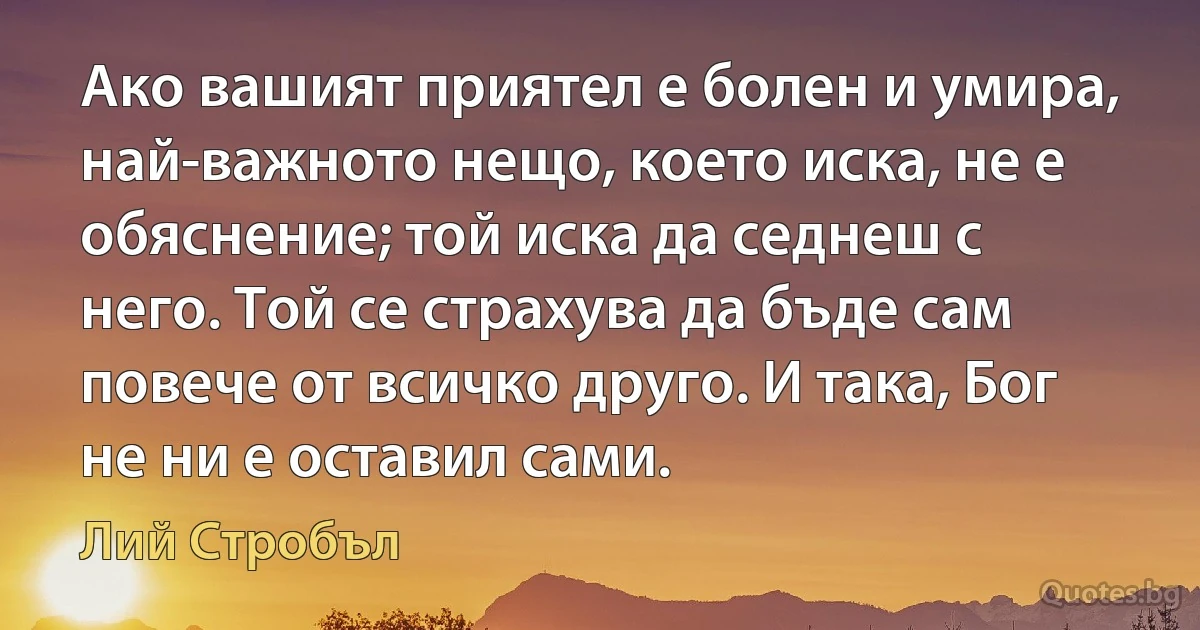 Ако вашият приятел е болен и умира, най-важното нещо, което иска, не е обяснение; той иска да седнеш с него. Той се страхува да бъде сам повече от всичко друго. И така, Бог не ни е оставил сами. (Лий Стробъл)