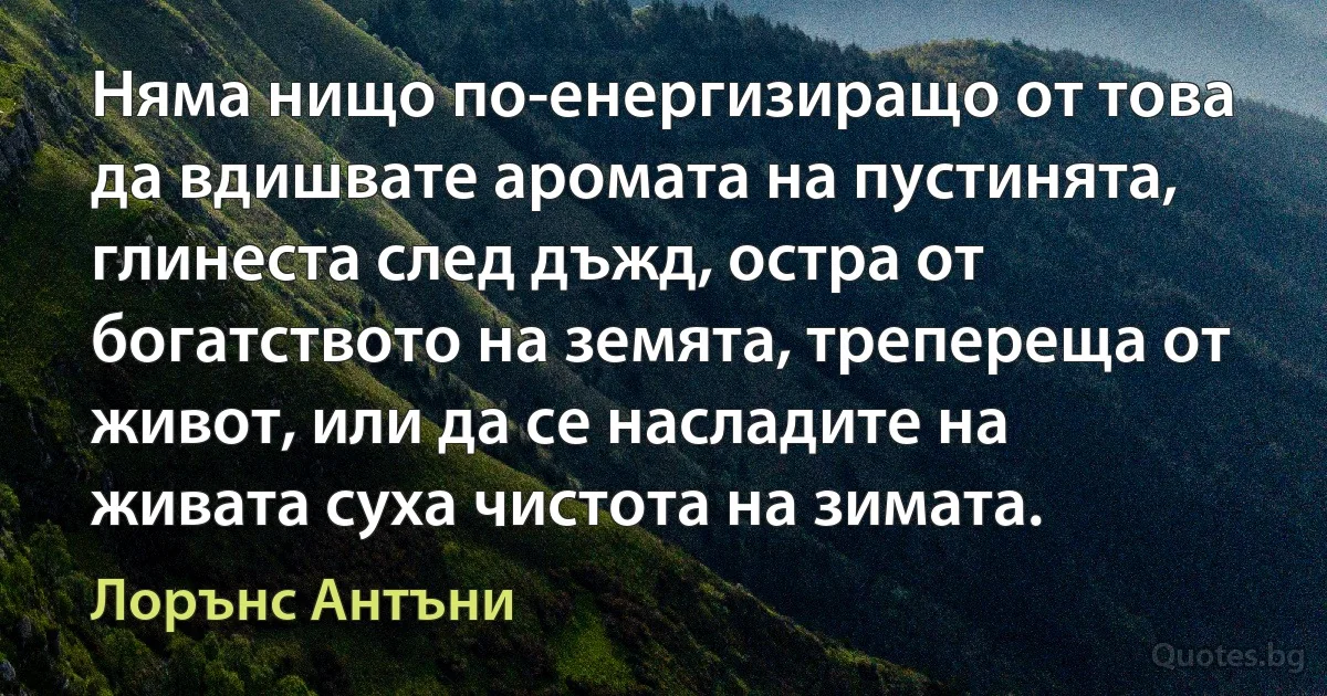 Няма нищо по-енергизиращо от това да вдишвате аромата на пустинята, глинеста след дъжд, остра от богатството на земята, трепереща от живот, или да се насладите на живата суха чистота на зимата. (Лорънс Антъни)