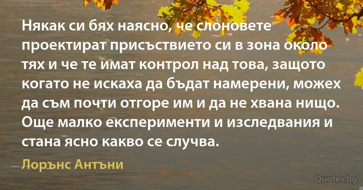 Някак си бях наясно, че слоновете проектират присъствието си в зона около тях и че те имат контрол над това, защото когато не искаха да бъдат намерени, можех да съм почти отгоре им и да не хвана нищо. Още малко експерименти и изследвания и стана ясно какво се случва. (Лорънс Антъни)