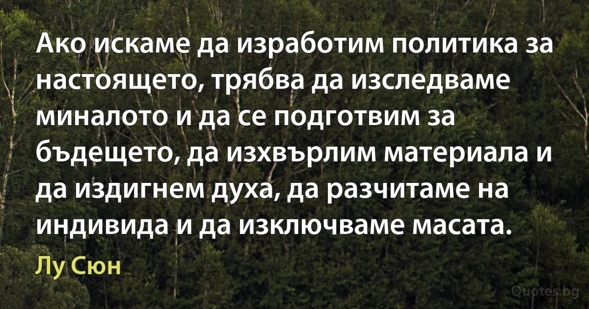 Ако искаме да изработим политика за настоящето, трябва да изследваме миналото и да се подготвим за бъдещето, да изхвърлим материала и да издигнем духа, да разчитаме на индивида и да изключваме масата. (Лу Сюн)