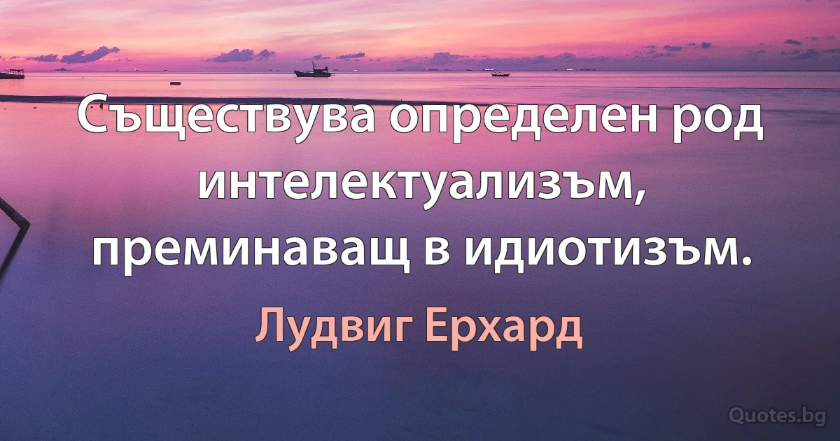 Съществува определен род интелектуализъм, преминаващ в идиотизъм. (Лудвиг Ерхард)