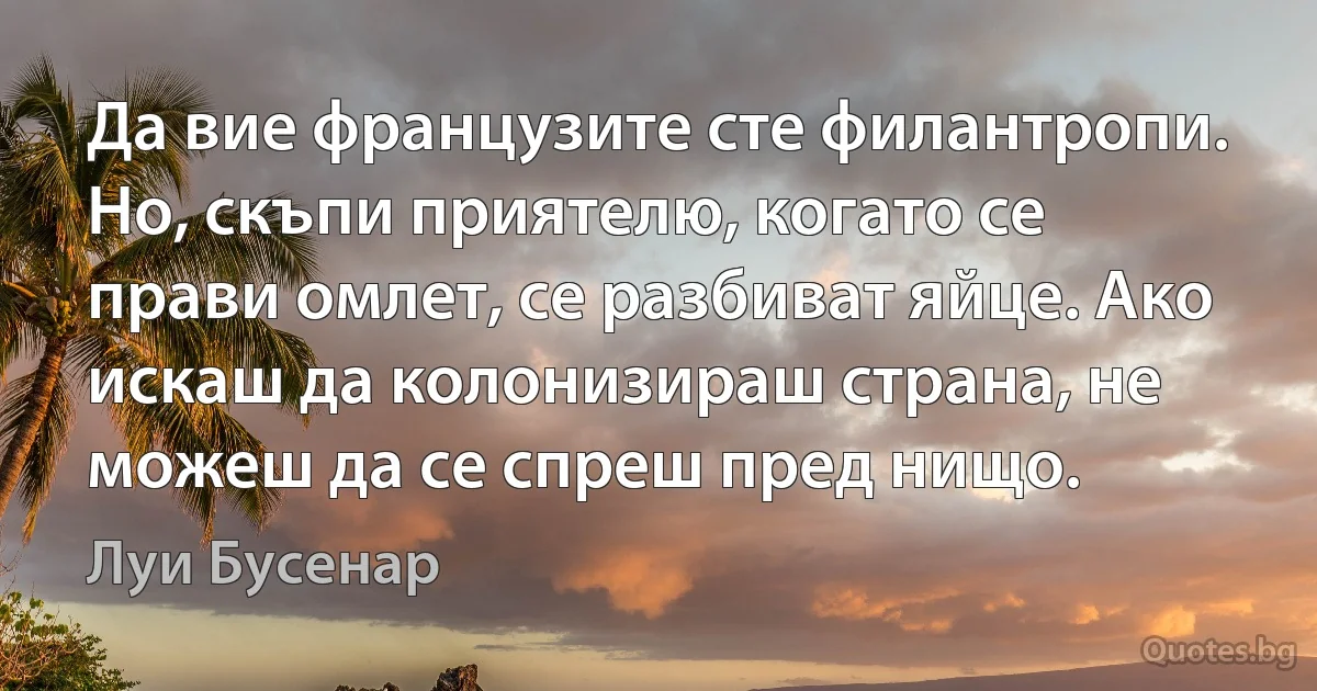 Да вие французите сте филантропи. Но, скъпи приятелю, когато се прави омлет, се разбиват яйце. Ако искаш да колонизираш страна, не можеш да се спреш пред нищо. (Луи Бусенар)