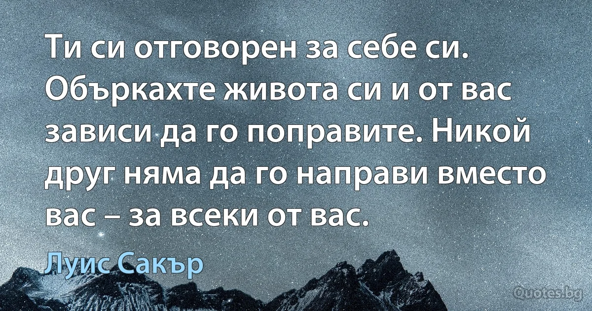 Ти си отговорен за себе си. Объркахте живота си и от вас зависи да го поправите. Никой друг няма да го направи вместо вас – за всеки от вас. (Луис Сакър)