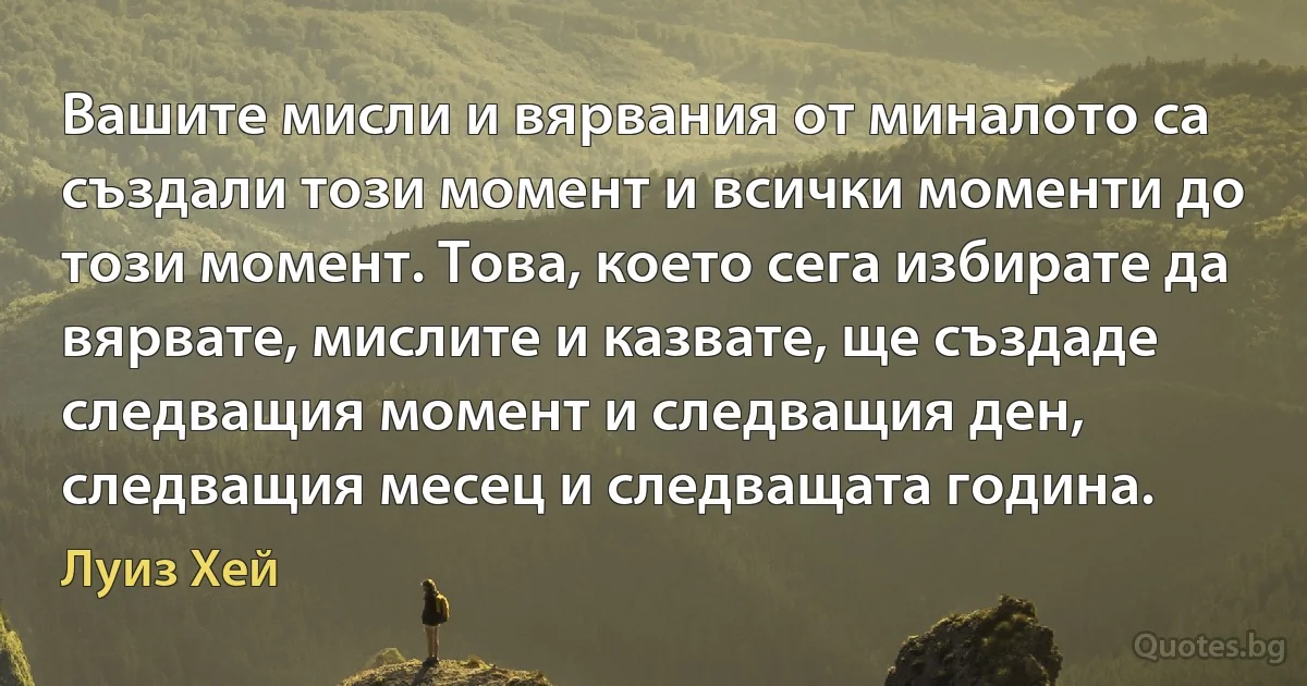 Вашите мисли и вярвания от миналото са създали този момент и всички моменти до този момент. Това, което сега избирате да вярвате, мислите и казвате, ще създаде следващия момент и следващия ден, следващия месец и следващата година. (Луиз Хей)