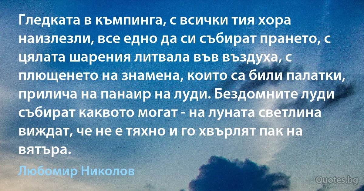 Гледката в къмпинга, с всички тия хора наизлезли, все едно да си събират прането, с цялата шарения литвала във въздуха, с плющенето на знамена, които са били палатки, прилича на панаир на луди. Бездомните луди събират каквото могат - на луната светлина виждат, че не е тяхно и го хвърлят пак на вятъра. (Любомир Николов)