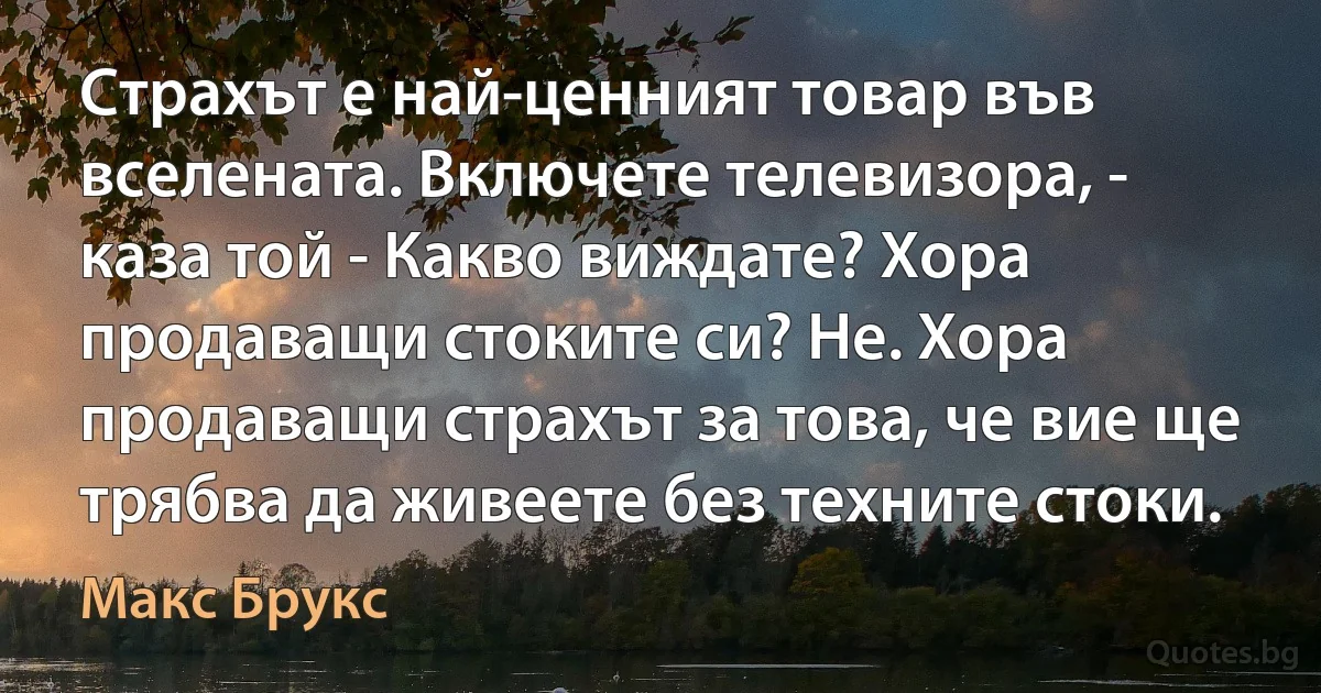 Страхът е най-ценният товар във вселената. Включете телевизора, - каза той - Какво виждате? Хора продаващи стоките си? Не. Хора продаващи страхът за това, че вие ще трябва да живеете без техните стоки. (Макс Брукс)