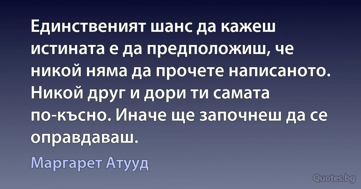 Единственият шанс да кажеш истината е да предположиш, че никой няма да прочете написаното. Никой друг и дори ти самата по-късно. Иначе ще започнеш да се оправдаваш. (Маргарет Атууд)