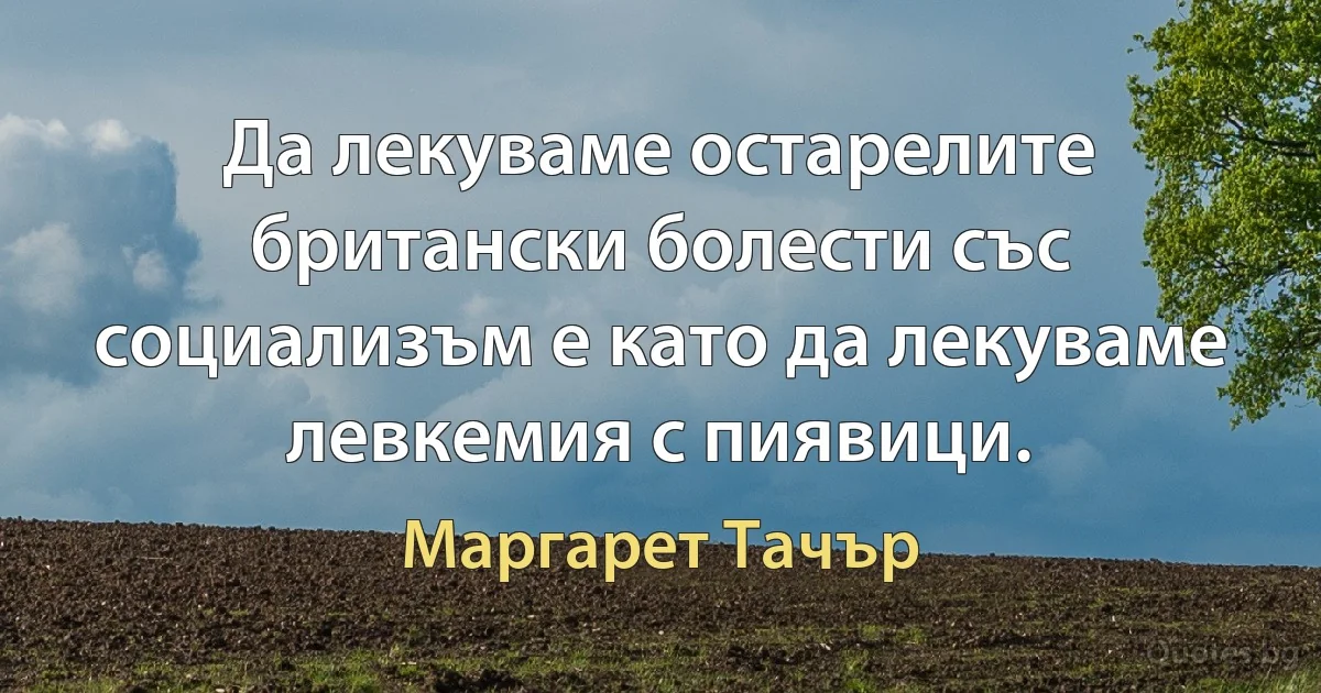 Да лекуваме остарелите британски болести със социализъм е като да лекуваме левкемия с пиявици. (Маргарет Тачър)