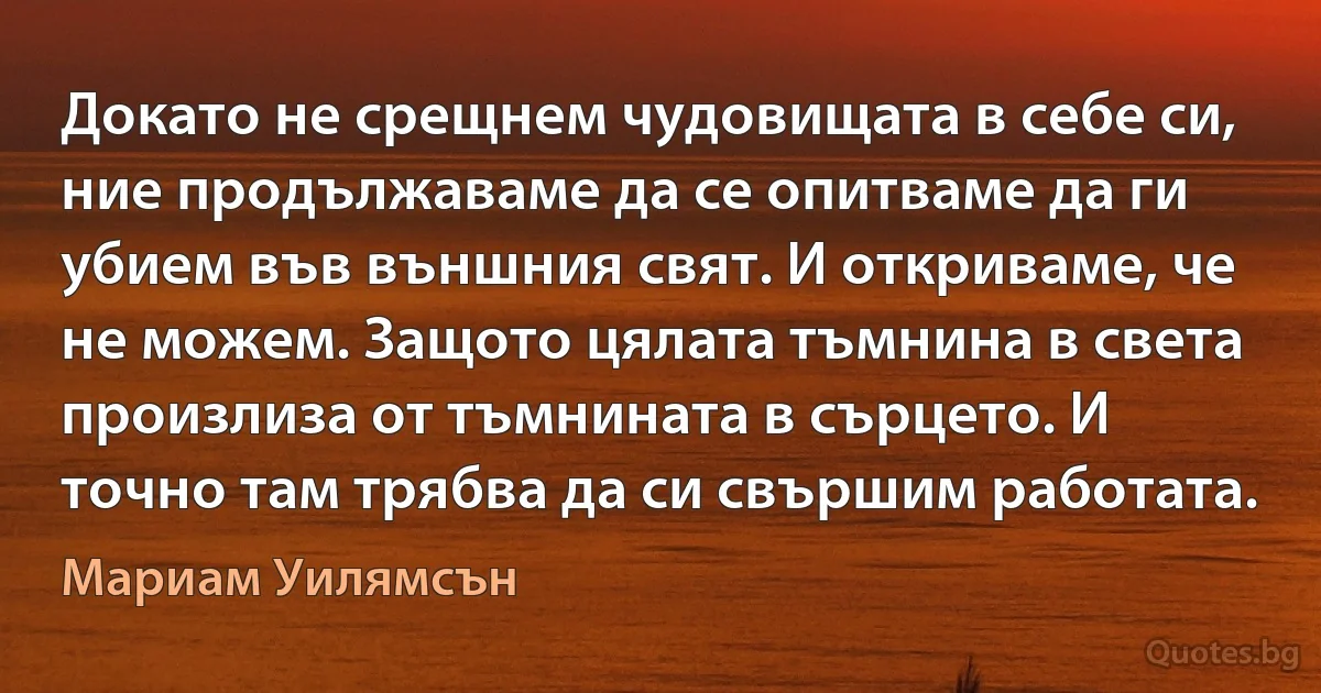 Докато не срещнем чудовищата в себе си, ние продължаваме да се опитваме да ги убием във външния свят. И откриваме, че не можем. Защото цялата тъмнина в света произлиза от тъмнината в сърцето. И точно там трябва да си свършим работата. (Мариам Уилямсън)