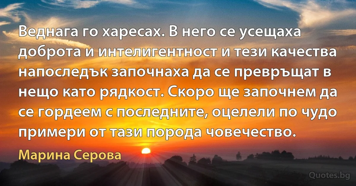 Веднага го харесах. В него се усещаха доброта и интелигентност и тези качества напоследък започнаха да се превръщат в нещо като рядкост. Скоро ще започнем да се гордеем с последните, оцелели по чудо примери от тази порода човечество. (Марина Серова)