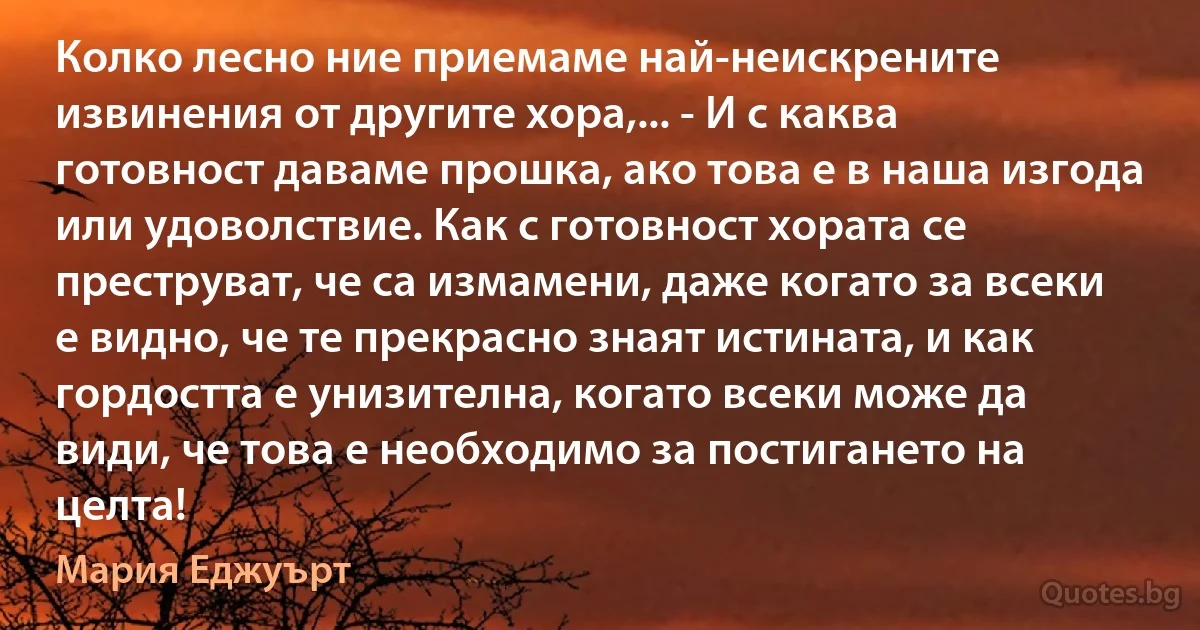 Колко лесно ние приемаме най-неискрените извинения от другите хора,... - И с каква готовност даваме прошка, ако това е в наша изгода или удоволствие. Как с готовност хората се преструват, че са измамени, даже когато за всеки е видно, че те прекрасно знаят истината, и как гордостта е унизителна, когато всеки може да види, че това е необходимо за постигането на целта! (Мария Еджуърт)