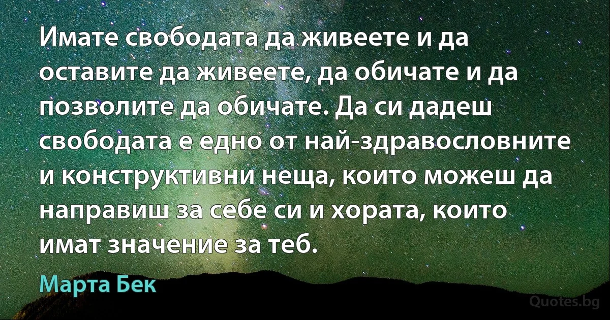 Имате свободата да живеете и да оставите да живеете, да обичате и да позволите да обичате. Да си дадеш свободата е едно от най-здравословните и конструктивни неща, които можеш да направиш за себе си и хората, които имат значение за теб. (Марта Бек)