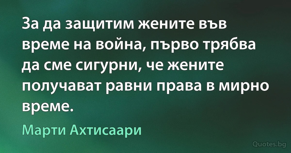 За да защитим жените във време на война, първо трябва да сме сигурни, че жените получават равни права в мирно време. (Марти Ахтисаари)