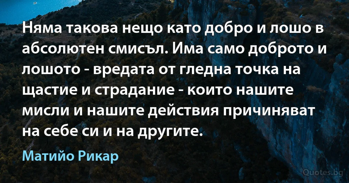 Няма такова нещо като добро и лошо в абсолютен смисъл. Има само доброто и лошото - вредата от гледна точка на щастие и страдание - които нашите мисли и нашите действия причиняват на себе си и на другите. (Матийо Рикар)