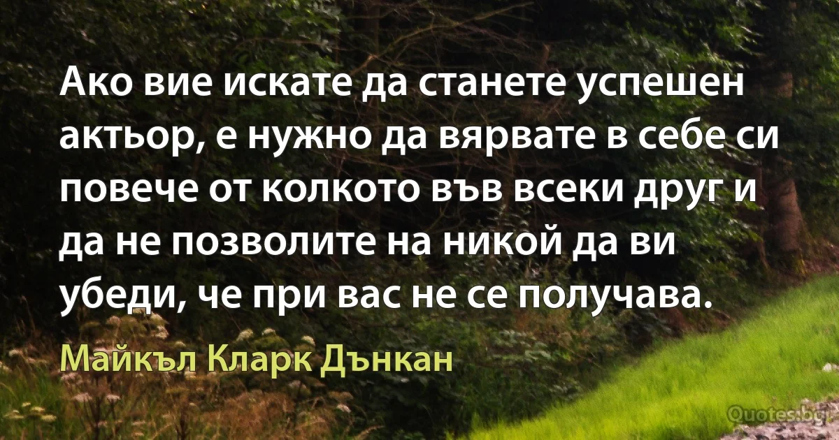 Ако вие искате да станете успешен актьор, е нужно да вярвате в себе си повече от колкото във всеки друг и да не позволите на никой да ви убеди, че при вас не се получава. (Майкъл Кларк Дънкан)