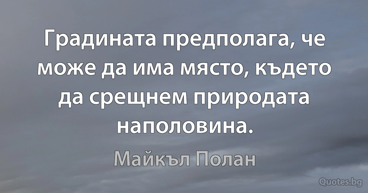 Градината предполага, че може да има място, където да срещнем природата наполовина. (Майкъл Полан)