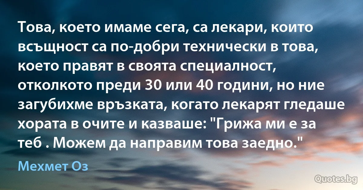 Това, което имаме сега, са лекари, които всъщност са по-добри технически в това, което правят в своята специалност, отколкото преди 30 или 40 години, но ние загубихме връзката, когато лекарят гледаше хората в очите и казваше: "Грижа ми е за теб . Можем да направим това заедно." (Мехмет Оз)