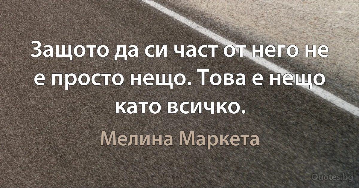 Защото да си част от него не е просто нещо. Това е нещо като всичко. (Мелина Маркета)