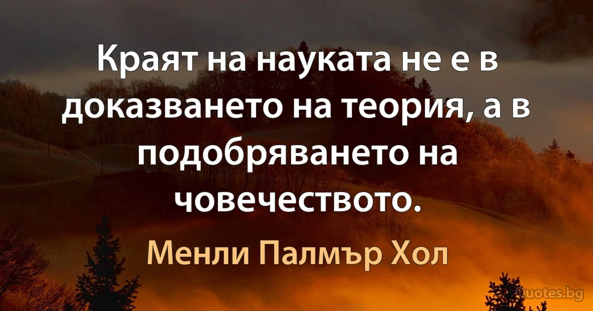 Краят на науката не е в доказването на теория, а в подобряването на човечеството. (Менли Палмър Хол)