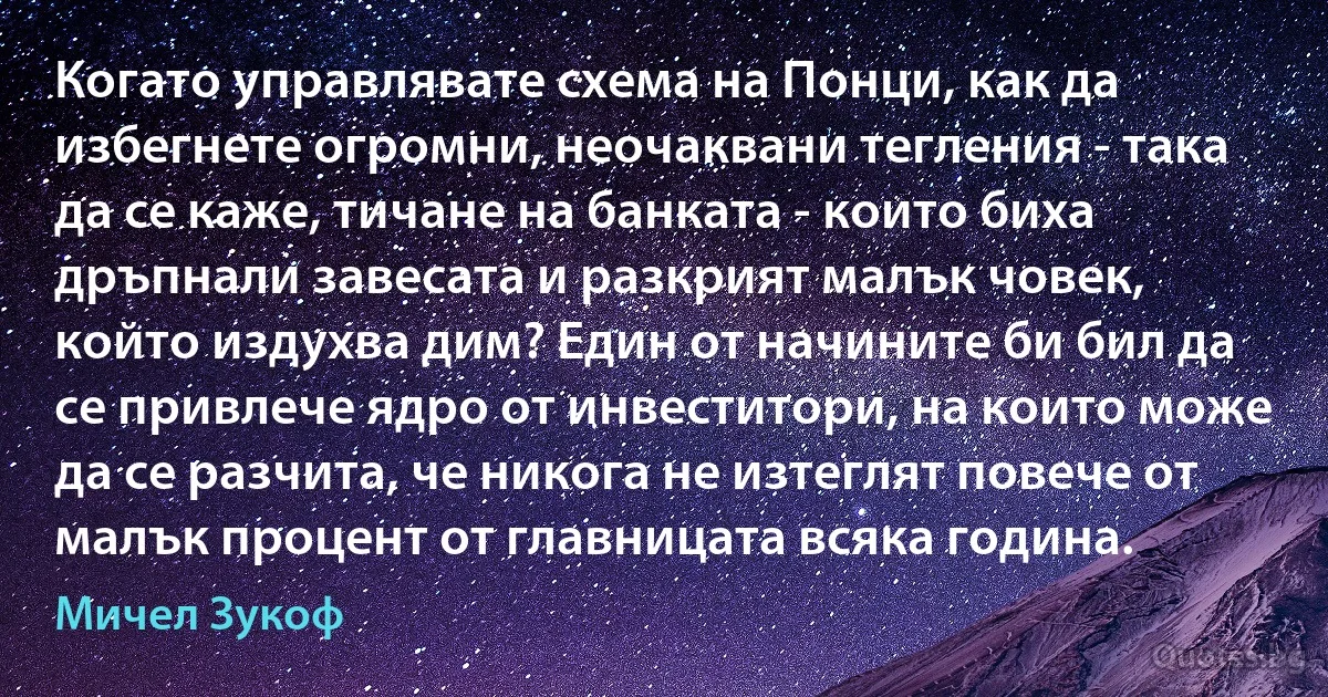 Когато управлявате схема на Понци, как да избегнете огромни, неочаквани тегления - така да се каже, тичане на банката - които биха дръпнали завесата и разкрият малък човек, който издухва дим? Един от начините би бил да се привлече ядро от инвеститори, на които може да се разчита, че никога не изтеглят повече от малък процент от главницата всяка година. (Мичел Зукоф)