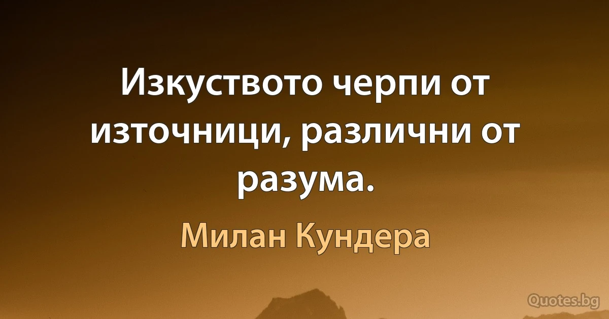 Изкуството черпи от източници, различни от разума. (Милан Кундера)