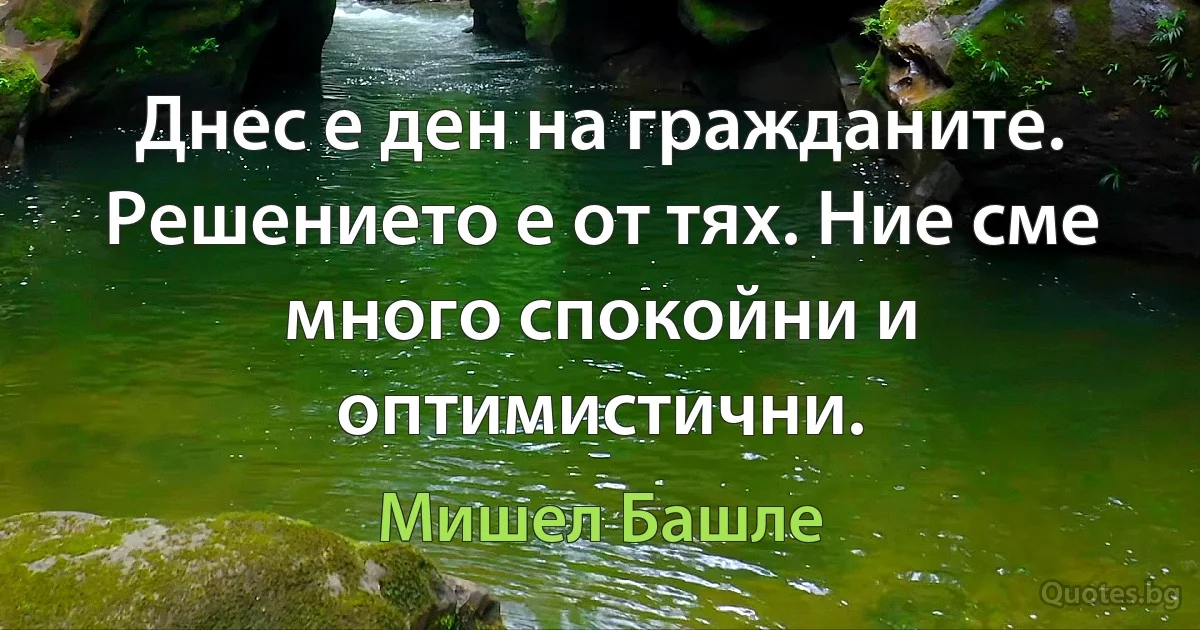 Днес е ден на гражданите. Решението е от тях. Ние сме много спокойни и оптимистични. (Мишел Башле)