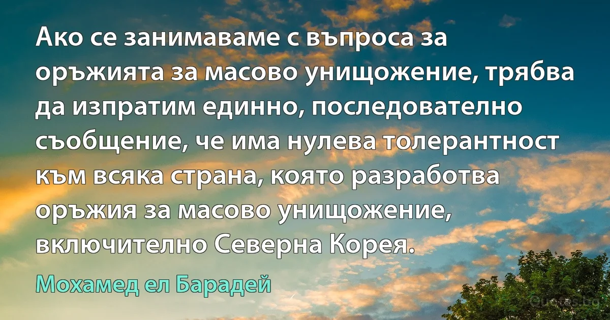 Ако се занимаваме с въпроса за оръжията за масово унищожение, трябва да изпратим единно, последователно съобщение, че има нулева толерантност към всяка страна, която разработва оръжия за масово унищожение, включително Северна Корея. (Мохамед ел Барадей)