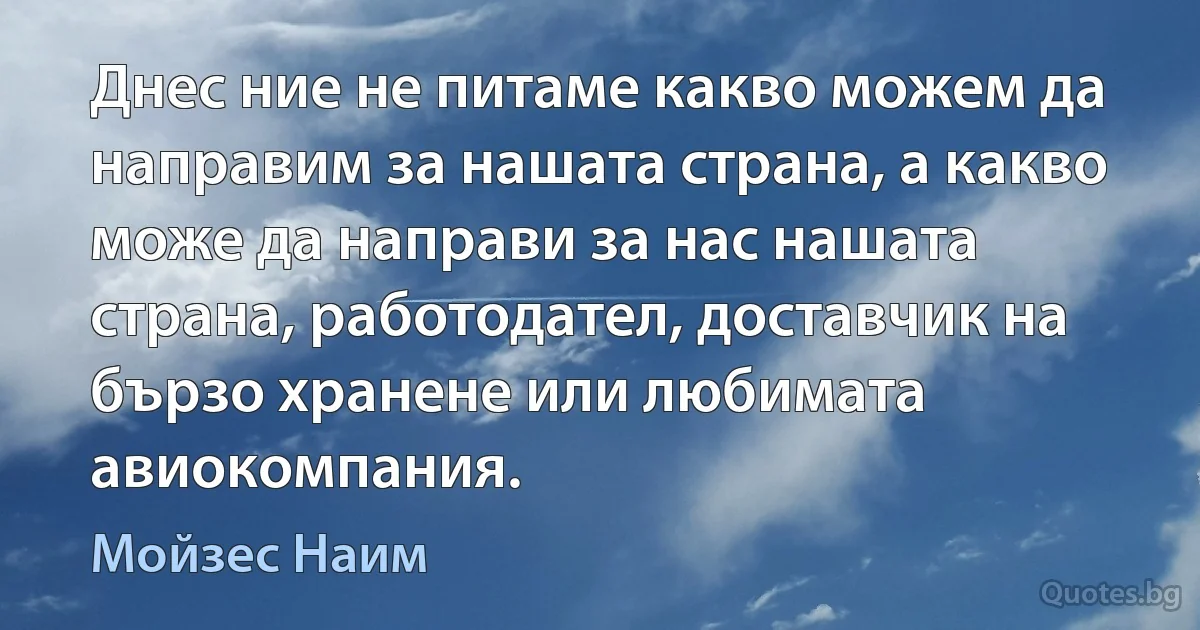 Днес ние не питаме какво можем да направим за нашата страна, а какво може да направи за нас нашата страна, работодател, доставчик на бързо хранене или любимата авиокомпания. (Мойзес Наим)