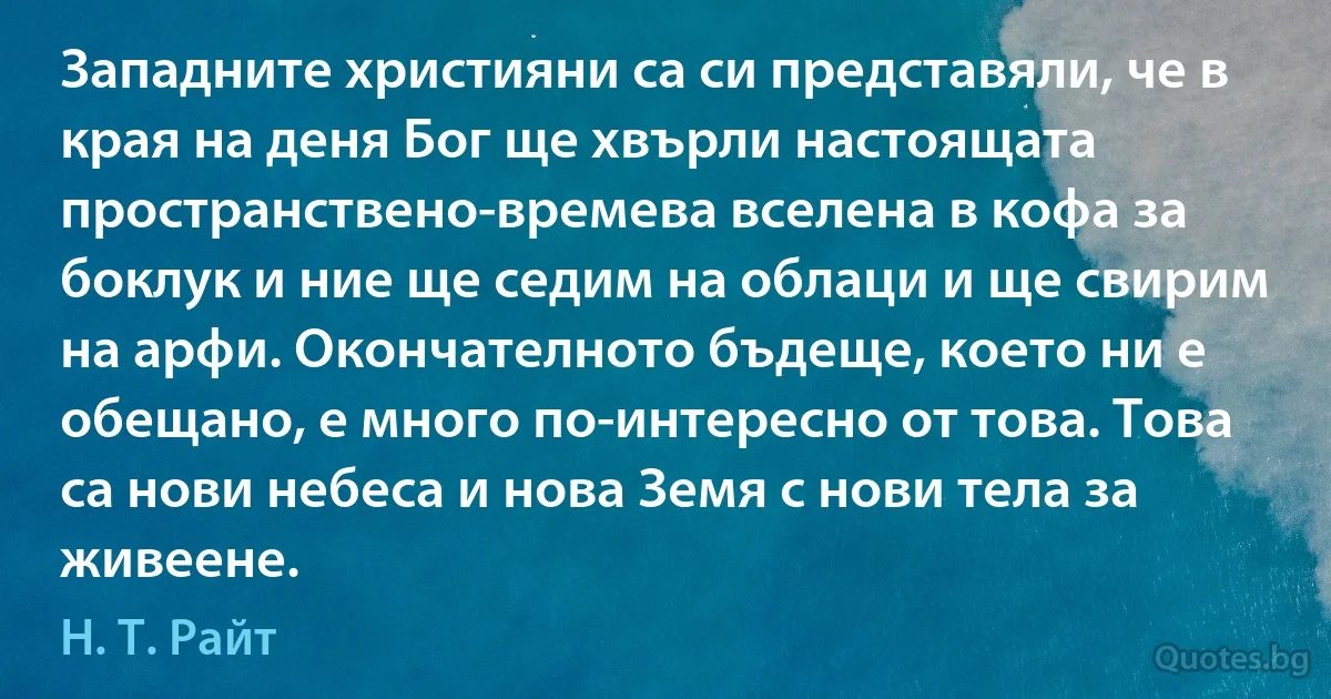 Западните християни са си представяли, че в края на деня Бог ще хвърли настоящата пространствено-времева вселена в кофа за боклук и ние ще седим на облаци и ще свирим на арфи. Окончателното бъдеще, което ни е обещано, е много по-интересно от това. Това са нови небеса и нова Земя с нови тела за живеене. (Н. Т. Райт)