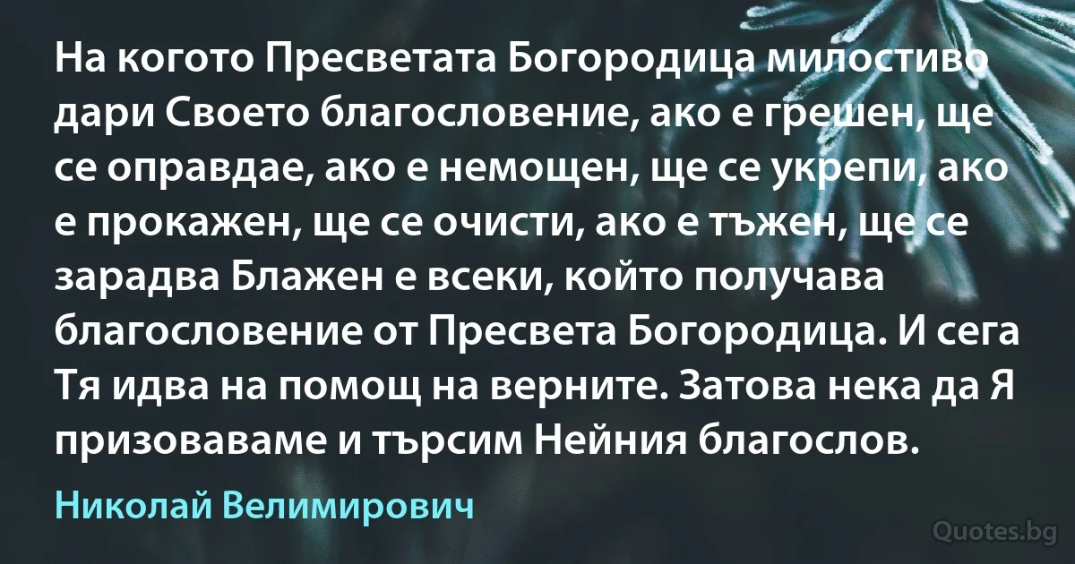 На когото Пресветата Богородица милостиво дари Своето благословение, ако е грешен, ще се оправдае, ако е немощен, ще се укрепи, ако е прокажен, ще се очисти, ако е тъжен, ще се зарадва Блажен е всеки, който получава благословение от Пресвета Богородица. И сега Тя идва на помощ на верните. Затова нека да Я призоваваме и търсим Нейния благослов. (Николай Велимирович)