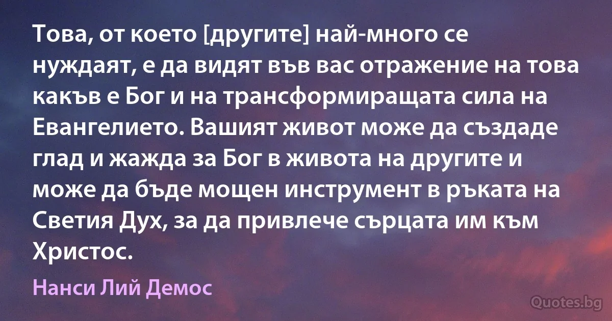 Това, от което [другите] най-много се нуждаят, е да видят във вас отражение на това какъв е Бог и на трансформиращата сила на Евангелието. Вашият живот може да създаде глад и жажда за Бог в живота на другите и може да бъде мощен инструмент в ръката на Светия Дух, за да привлече сърцата им към Христос. (Нанси Лий Демос)