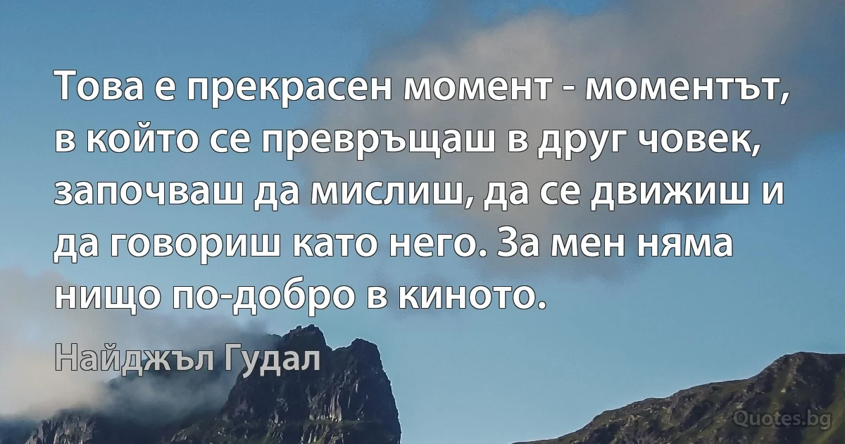 Това е прекрасен момент - моментът, в който се превръщаш в друг човек, започваш да мислиш, да се движиш и да говориш като него. За мен няма нищо по-добро в киното. (Найджъл Гудал)