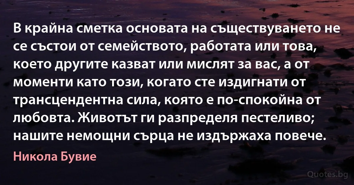 В крайна сметка основата на съществуването не се състои от семейството, работата или това, което другите казват или мислят за вас, а от моменти като този, когато сте издигнати от трансцендентна сила, която е по-спокойна от любовта. Животът ги разпределя пестеливо; нашите немощни сърца не издържаха повече. (Никола Бувие)