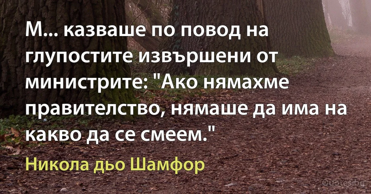 М... казваше по повод на глупостите извършени от министрите: "Ако нямахме правителство, нямаше да има на какво да се смеем." (Никола дьо Шамфор)