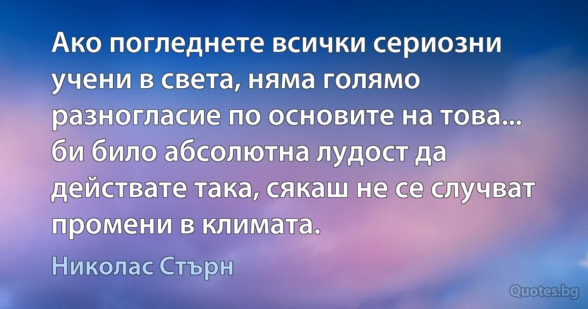 Ако погледнете всички сериозни учени в света, няма голямо разногласие по основите на това... би било абсолютна лудост да действате така, сякаш не се случват промени в климата. (Николас Стърн)