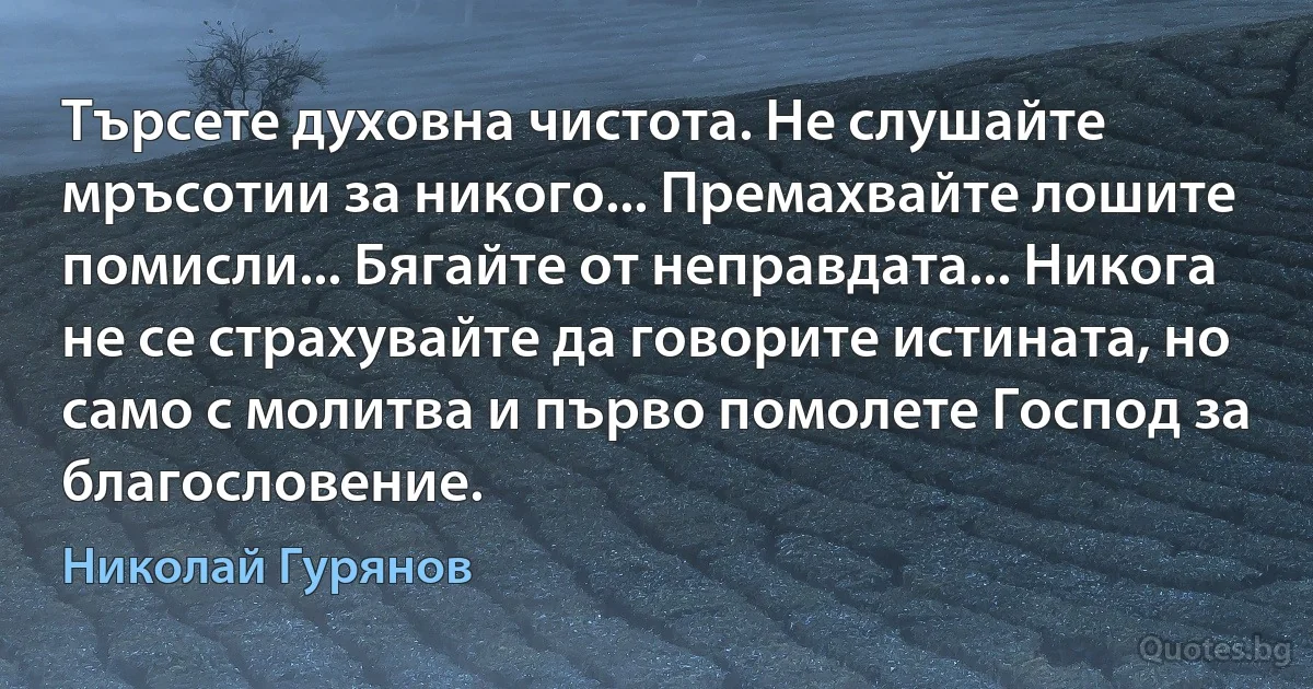 Търсете духовна чистота. Не слушайте мръсотии за никого... Премахвайте лошите помисли... Бягайте от неправдата... Никога не се страхувайте да говорите истината, но само с молитва и първо помолете Господ за благословение. (Николай Гурянов)