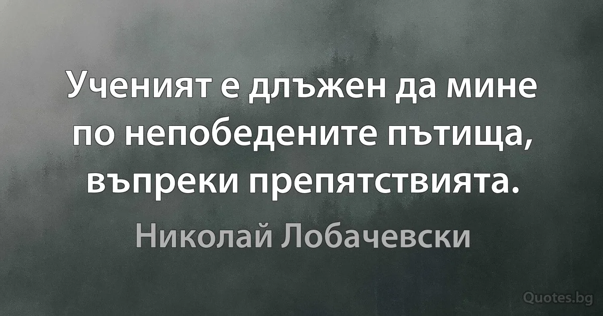 Ученият е длъжен да мине по непобедените пътища, въпреки препятствията. (Николай Лобачевски)