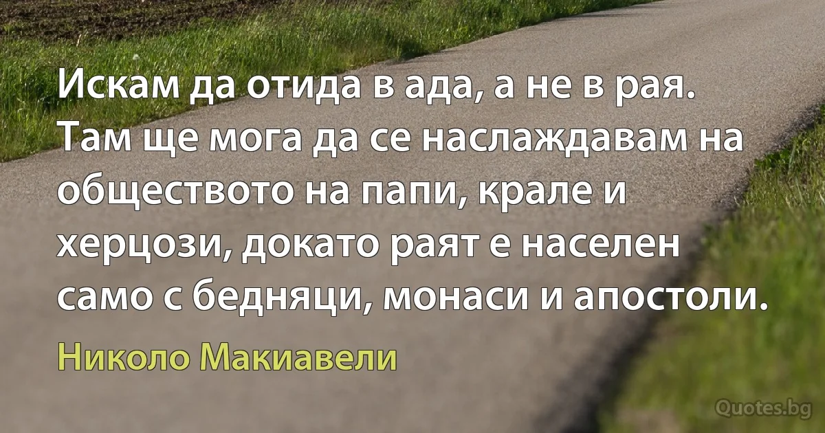 Искам да отида в ада, а не в рая. Там ще мога да се наслаждавам на обществото на папи, крале и херцози, докато раят е населен само с бедняци, монаси и апостоли. (Николо Макиавели)