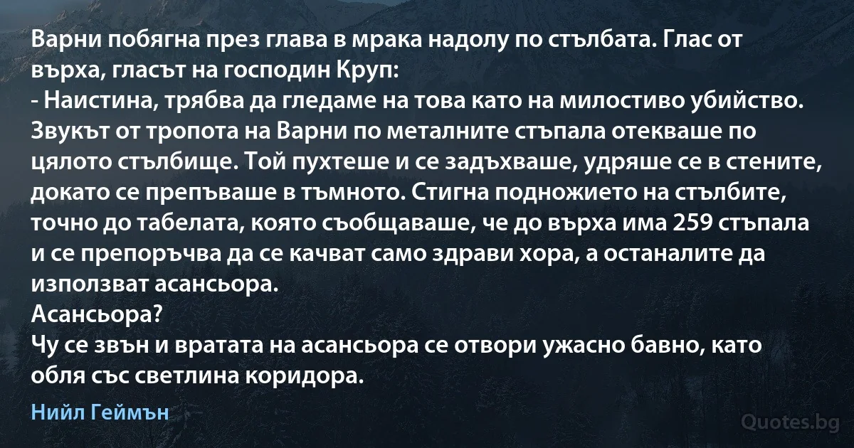 Варни побягна през глава в мрака надолу по стълбата. Глас от върха, гласът на господин Круп:
- Наистина, трябва да гледаме на това като на милостиво убийство.
Звукът от тропота на Варни по металните стъпала отекваше по цялото стълбище. Той пухтеше и се задъхваше, удряше се в стените, докато се препъваше в тъмното. Стигна подножието на стълбите, точно до табелата, която съобщаваше, че до върха има 259 стъпала и се препоръчва да се качват само здрави хора, а останалите да използват асансьора.
Асансьора?
Чу се звън и вратата на асансьора се отвори ужасно бавно, като обля със светлина коридора. (Нийл Геймън)